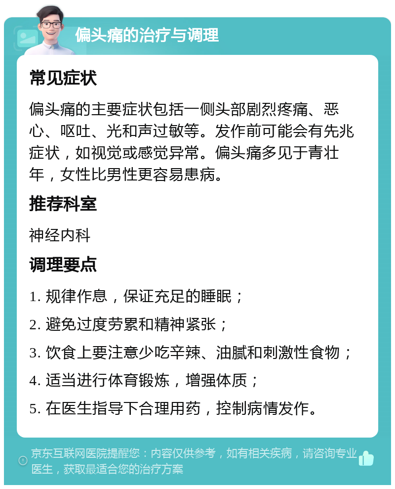 偏头痛的治疗与调理 常见症状 偏头痛的主要症状包括一侧头部剧烈疼痛、恶心、呕吐、光和声过敏等。发作前可能会有先兆症状，如视觉或感觉异常。偏头痛多见于青壮年，女性比男性更容易患病。 推荐科室 神经内科 调理要点 1. 规律作息，保证充足的睡眠； 2. 避免过度劳累和精神紧张； 3. 饮食上要注意少吃辛辣、油腻和刺激性食物； 4. 适当进行体育锻炼，增强体质； 5. 在医生指导下合理用药，控制病情发作。