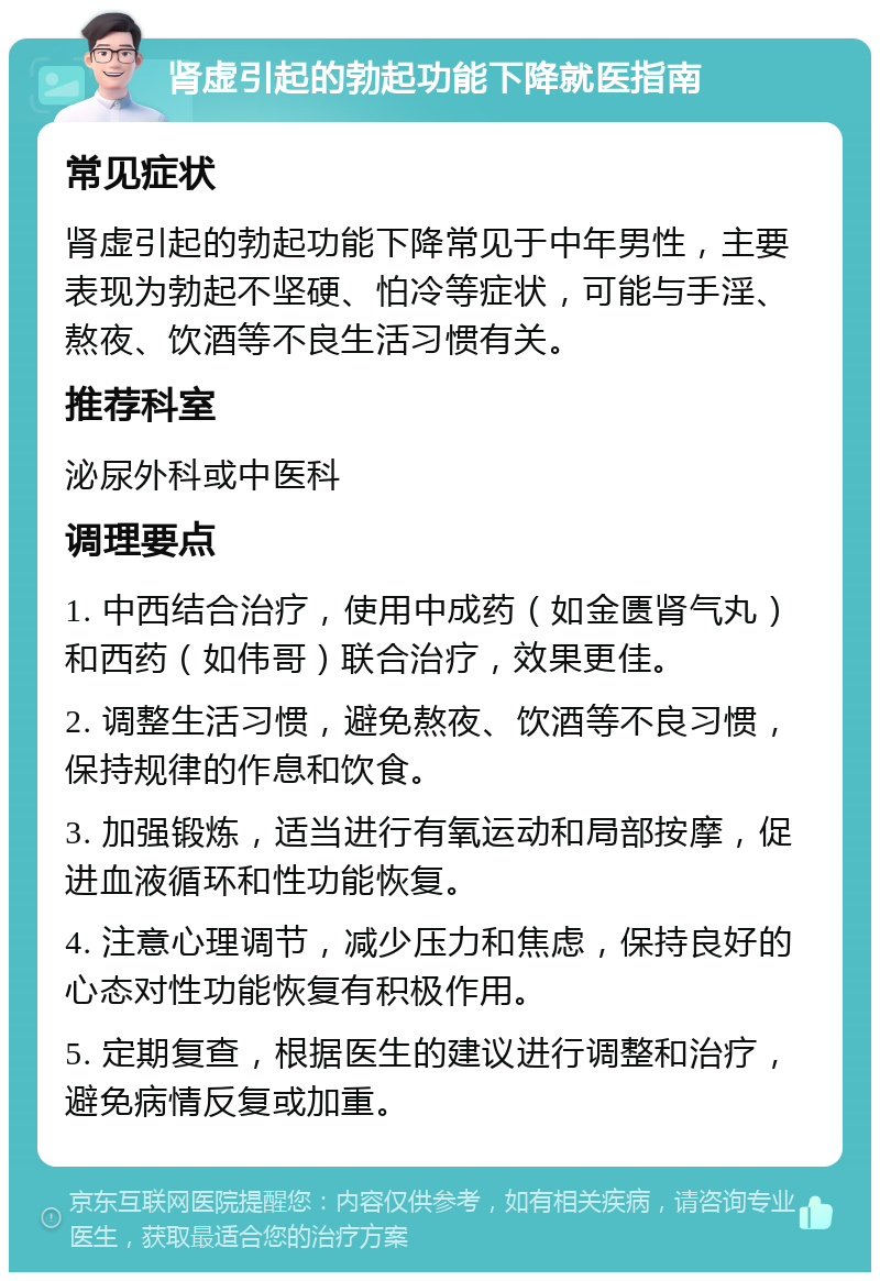 肾虚引起的勃起功能下降就医指南 常见症状 肾虚引起的勃起功能下降常见于中年男性，主要表现为勃起不坚硬、怕冷等症状，可能与手淫、熬夜、饮酒等不良生活习惯有关。 推荐科室 泌尿外科或中医科 调理要点 1. 中西结合治疗，使用中成药（如金匮肾气丸）和西药（如伟哥）联合治疗，效果更佳。 2. 调整生活习惯，避免熬夜、饮酒等不良习惯，保持规律的作息和饮食。 3. 加强锻炼，适当进行有氧运动和局部按摩，促进血液循环和性功能恢复。 4. 注意心理调节，减少压力和焦虑，保持良好的心态对性功能恢复有积极作用。 5. 定期复查，根据医生的建议进行调整和治疗，避免病情反复或加重。