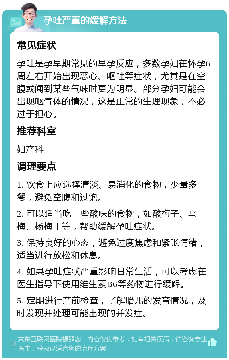 孕吐严重的缓解方法 常见症状 孕吐是孕早期常见的早孕反应，多数孕妇在怀孕6周左右开始出现恶心、呕吐等症状，尤其是在空腹或闻到某些气味时更为明显。部分孕妇可能会出现呕气体的情况，这是正常的生理现象，不必过于担心。 推荐科室 妇产科 调理要点 1. 饮食上应选择清淡、易消化的食物，少量多餐，避免空腹和过饱。 2. 可以适当吃一些酸味的食物，如酸梅子、乌梅、杨梅干等，帮助缓解孕吐症状。 3. 保持良好的心态，避免过度焦虑和紧张情绪，适当进行放松和休息。 4. 如果孕吐症状严重影响日常生活，可以考虑在医生指导下使用维生素B6等药物进行缓解。 5. 定期进行产前检查，了解胎儿的发育情况，及时发现并处理可能出现的并发症。