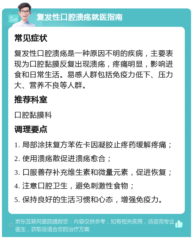 复发性口腔溃疡就医指南 常见症状 复发性口腔溃疡是一种原因不明的疾病，主要表现为口腔黏膜反复出现溃疡，疼痛明显，影响进食和日常生活。易感人群包括免疫力低下、压力大、营养不良等人群。 推荐科室 口腔黏膜科 调理要点 1. 局部涂抹复方苯佐卡因凝胶止疼药缓解疼痛； 2. 使用溃疡散促进溃疡愈合； 3. 口服善存补充维生素和微量元素，促进恢复； 4. 注意口腔卫生，避免刺激性食物； 5. 保持良好的生活习惯和心态，增强免疫力。