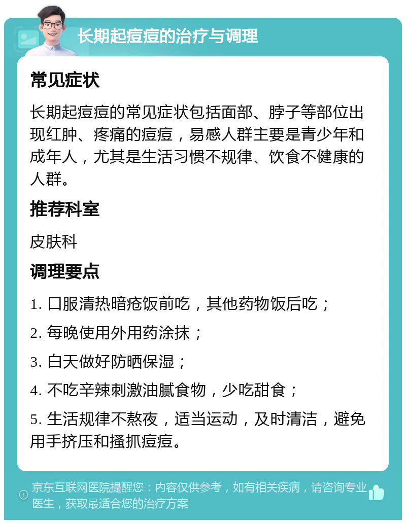 长期起痘痘的治疗与调理 常见症状 长期起痘痘的常见症状包括面部、脖子等部位出现红肿、疼痛的痘痘，易感人群主要是青少年和成年人，尤其是生活习惯不规律、饮食不健康的人群。 推荐科室 皮肤科 调理要点 1. 口服清热暗疮饭前吃，其他药物饭后吃； 2. 每晚使用外用药涂抹； 3. 白天做好防晒保湿； 4. 不吃辛辣刺激油腻食物，少吃甜食； 5. 生活规律不熬夜，适当运动，及时清洁，避免用手挤压和搔抓痘痘。