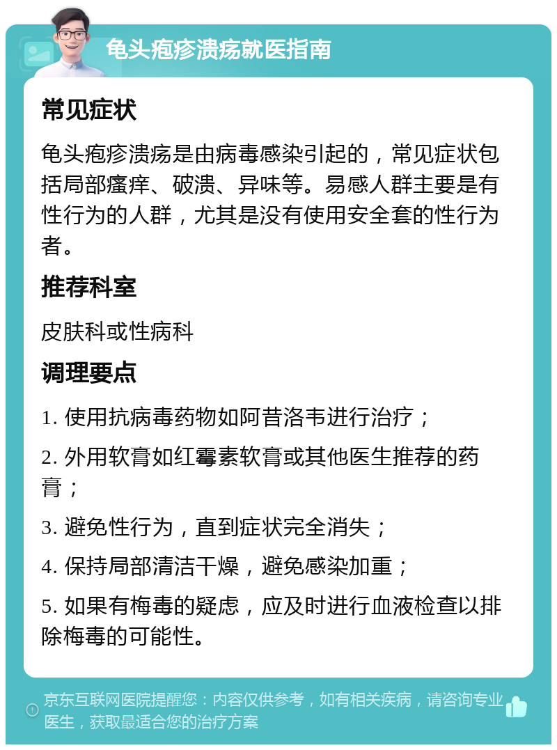 龟头疱疹溃疡就医指南 常见症状 龟头疱疹溃疡是由病毒感染引起的，常见症状包括局部瘙痒、破溃、异味等。易感人群主要是有性行为的人群，尤其是没有使用安全套的性行为者。 推荐科室 皮肤科或性病科 调理要点 1. 使用抗病毒药物如阿昔洛韦进行治疗； 2. 外用软膏如红霉素软膏或其他医生推荐的药膏； 3. 避免性行为，直到症状完全消失； 4. 保持局部清洁干燥，避免感染加重； 5. 如果有梅毒的疑虑，应及时进行血液检查以排除梅毒的可能性。