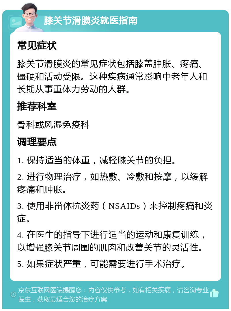 膝关节滑膜炎就医指南 常见症状 膝关节滑膜炎的常见症状包括膝盖肿胀、疼痛、僵硬和活动受限。这种疾病通常影响中老年人和长期从事重体力劳动的人群。 推荐科室 骨科或风湿免疫科 调理要点 1. 保持适当的体重，减轻膝关节的负担。 2. 进行物理治疗，如热敷、冷敷和按摩，以缓解疼痛和肿胀。 3. 使用非甾体抗炎药（NSAIDs）来控制疼痛和炎症。 4. 在医生的指导下进行适当的运动和康复训练，以增强膝关节周围的肌肉和改善关节的灵活性。 5. 如果症状严重，可能需要进行手术治疗。