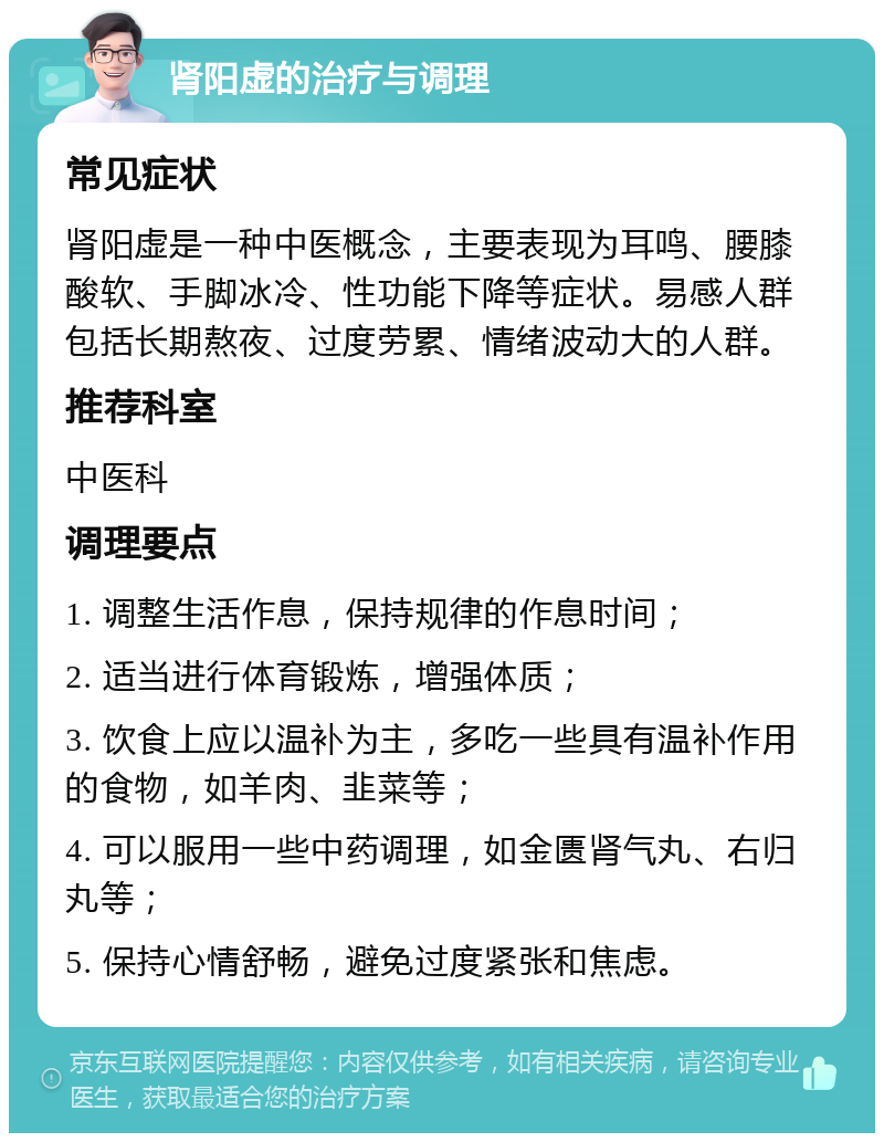 肾阳虚的治疗与调理 常见症状 肾阳虚是一种中医概念，主要表现为耳鸣、腰膝酸软、手脚冰冷、性功能下降等症状。易感人群包括长期熬夜、过度劳累、情绪波动大的人群。 推荐科室 中医科 调理要点 1. 调整生活作息，保持规律的作息时间； 2. 适当进行体育锻炼，增强体质； 3. 饮食上应以温补为主，多吃一些具有温补作用的食物，如羊肉、韭菜等； 4. 可以服用一些中药调理，如金匮肾气丸、右归丸等； 5. 保持心情舒畅，避免过度紧张和焦虑。