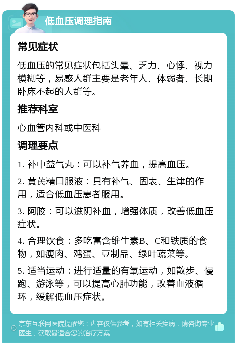 低血压调理指南 常见症状 低血压的常见症状包括头晕、乏力、心悸、视力模糊等，易感人群主要是老年人、体弱者、长期卧床不起的人群等。 推荐科室 心血管内科或中医科 调理要点 1. 补中益气丸：可以补气养血，提高血压。 2. 黄芪精口服液：具有补气、固表、生津的作用，适合低血压患者服用。 3. 阿胶：可以滋阴补血，增强体质，改善低血压症状。 4. 合理饮食：多吃富含维生素B、C和铁质的食物，如瘦肉、鸡蛋、豆制品、绿叶蔬菜等。 5. 适当运动：进行适量的有氧运动，如散步、慢跑、游泳等，可以提高心肺功能，改善血液循环，缓解低血压症状。