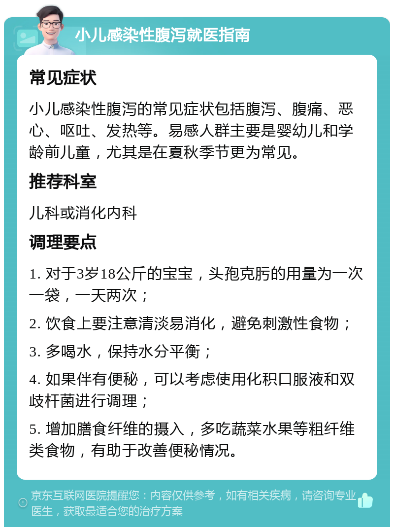 小儿感染性腹泻就医指南 常见症状 小儿感染性腹泻的常见症状包括腹泻、腹痛、恶心、呕吐、发热等。易感人群主要是婴幼儿和学龄前儿童，尤其是在夏秋季节更为常见。 推荐科室 儿科或消化内科 调理要点 1. 对于3岁18公斤的宝宝，头孢克肟的用量为一次一袋，一天两次； 2. 饮食上要注意清淡易消化，避免刺激性食物； 3. 多喝水，保持水分平衡； 4. 如果伴有便秘，可以考虑使用化积口服液和双歧杆菌进行调理； 5. 增加膳食纤维的摄入，多吃蔬菜水果等粗纤维类食物，有助于改善便秘情况。