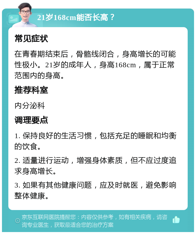 21岁168cm能否长高？ 常见症状 在青春期结束后，骨骼线闭合，身高增长的可能性极小。21岁的成年人，身高168cm，属于正常范围内的身高。 推荐科室 内分泌科 调理要点 1. 保持良好的生活习惯，包括充足的睡眠和均衡的饮食。 2. 适量进行运动，增强身体素质，但不应过度追求身高增长。 3. 如果有其他健康问题，应及时就医，避免影响整体健康。