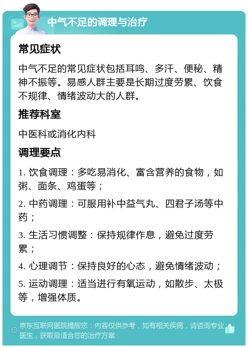 中气不足的调理与治疗 常见症状 中气不足的常见症状包括耳鸣、多汗、便秘、精神不振等。易感人群主要是长期过度劳累、饮食不规律、情绪波动大的人群。 推荐科室 中医科或消化内科 调理要点 1. 饮食调理：多吃易消化、富含营养的食物，如粥、面条、鸡蛋等； 2. 中药调理：可服用补中益气丸、四君子汤等中药； 3. 生活习惯调整：保持规律作息，避免过度劳累； 4. 心理调节：保持良好的心态，避免情绪波动； 5. 运动调理：适当进行有氧运动，如散步、太极等，增强体质。