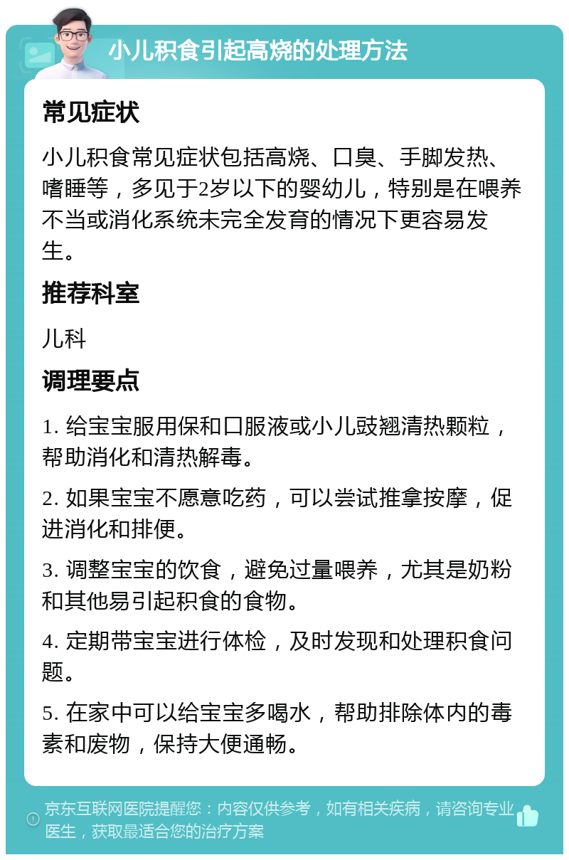 小儿积食引起高烧的处理方法 常见症状 小儿积食常见症状包括高烧、口臭、手脚发热、嗜睡等，多见于2岁以下的婴幼儿，特别是在喂养不当或消化系统未完全发育的情况下更容易发生。 推荐科室 儿科 调理要点 1. 给宝宝服用保和口服液或小儿豉翘清热颗粒，帮助消化和清热解毒。 2. 如果宝宝不愿意吃药，可以尝试推拿按摩，促进消化和排便。 3. 调整宝宝的饮食，避免过量喂养，尤其是奶粉和其他易引起积食的食物。 4. 定期带宝宝进行体检，及时发现和处理积食问题。 5. 在家中可以给宝宝多喝水，帮助排除体内的毒素和废物，保持大便通畅。