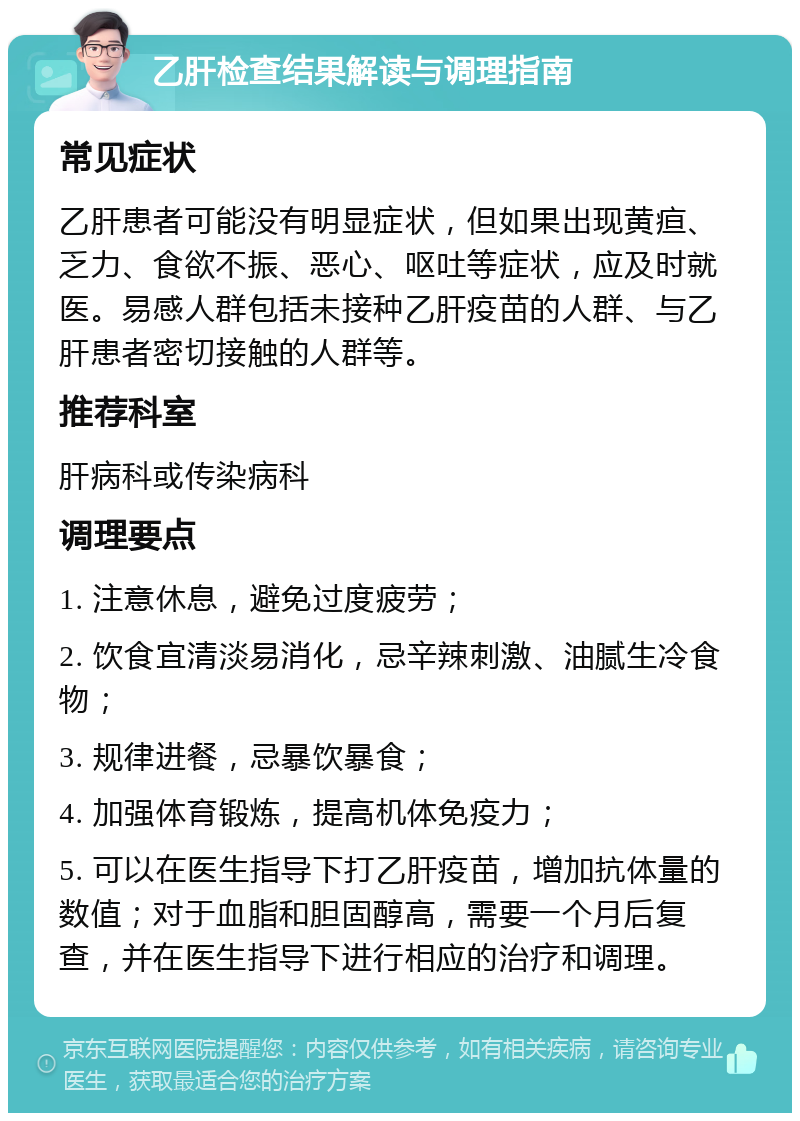 乙肝检查结果解读与调理指南 常见症状 乙肝患者可能没有明显症状，但如果出现黄疸、乏力、食欲不振、恶心、呕吐等症状，应及时就医。易感人群包括未接种乙肝疫苗的人群、与乙肝患者密切接触的人群等。 推荐科室 肝病科或传染病科 调理要点 1. 注意休息，避免过度疲劳； 2. 饮食宜清淡易消化，忌辛辣刺激、油腻生冷食物； 3. 规律进餐，忌暴饮暴食； 4. 加强体育锻炼，提高机体免疫力； 5. 可以在医生指导下打乙肝疫苗，增加抗体量的数值；对于血脂和胆固醇高，需要一个月后复查，并在医生指导下进行相应的治疗和调理。