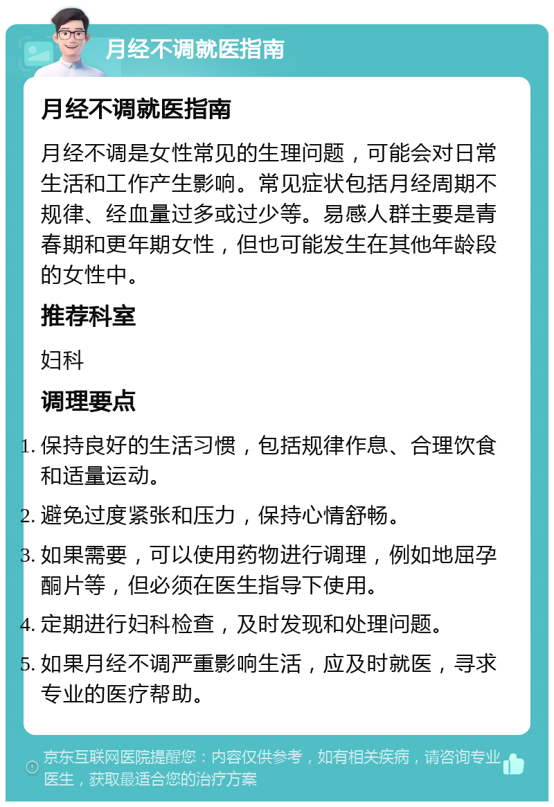 月经不调就医指南 月经不调就医指南 月经不调是女性常见的生理问题，可能会对日常生活和工作产生影响。常见症状包括月经周期不规律、经血量过多或过少等。易感人群主要是青春期和更年期女性，但也可能发生在其他年龄段的女性中。 推荐科室 妇科 调理要点 保持良好的生活习惯，包括规律作息、合理饮食和适量运动。 避免过度紧张和压力，保持心情舒畅。 如果需要，可以使用药物进行调理，例如地屈孕酮片等，但必须在医生指导下使用。 定期进行妇科检查，及时发现和处理问题。 如果月经不调严重影响生活，应及时就医，寻求专业的医疗帮助。