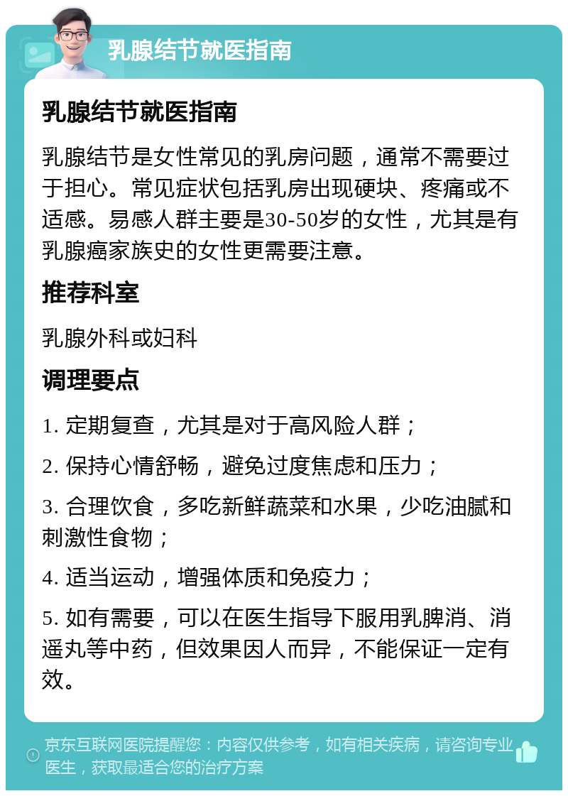 乳腺结节就医指南 乳腺结节就医指南 乳腺结节是女性常见的乳房问题，通常不需要过于担心。常见症状包括乳房出现硬块、疼痛或不适感。易感人群主要是30-50岁的女性，尤其是有乳腺癌家族史的女性更需要注意。 推荐科室 乳腺外科或妇科 调理要点 1. 定期复查，尤其是对于高风险人群； 2. 保持心情舒畅，避免过度焦虑和压力； 3. 合理饮食，多吃新鲜蔬菜和水果，少吃油腻和刺激性食物； 4. 适当运动，增强体质和免疫力； 5. 如有需要，可以在医生指导下服用乳脾消、消遥丸等中药，但效果因人而异，不能保证一定有效。