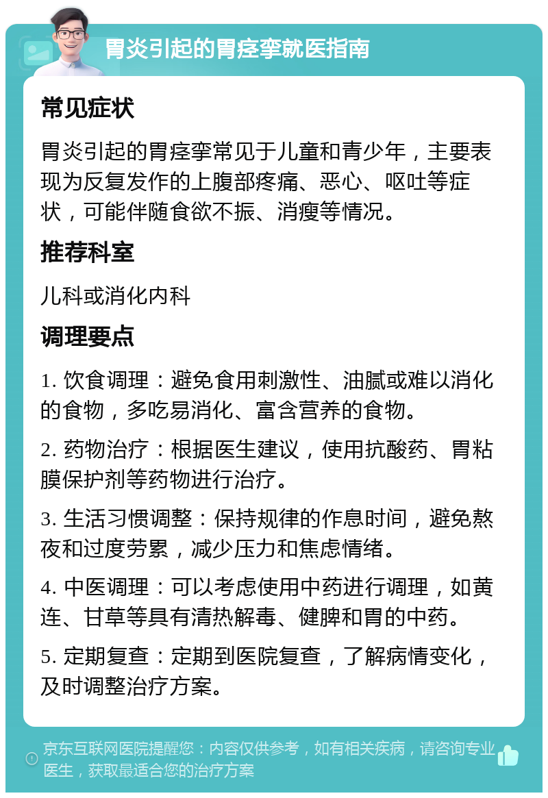 胃炎引起的胃痉挛就医指南 常见症状 胃炎引起的胃痉挛常见于儿童和青少年，主要表现为反复发作的上腹部疼痛、恶心、呕吐等症状，可能伴随食欲不振、消瘦等情况。 推荐科室 儿科或消化内科 调理要点 1. 饮食调理：避免食用刺激性、油腻或难以消化的食物，多吃易消化、富含营养的食物。 2. 药物治疗：根据医生建议，使用抗酸药、胃粘膜保护剂等药物进行治疗。 3. 生活习惯调整：保持规律的作息时间，避免熬夜和过度劳累，减少压力和焦虑情绪。 4. 中医调理：可以考虑使用中药进行调理，如黄连、甘草等具有清热解毒、健脾和胃的中药。 5. 定期复查：定期到医院复查，了解病情变化，及时调整治疗方案。