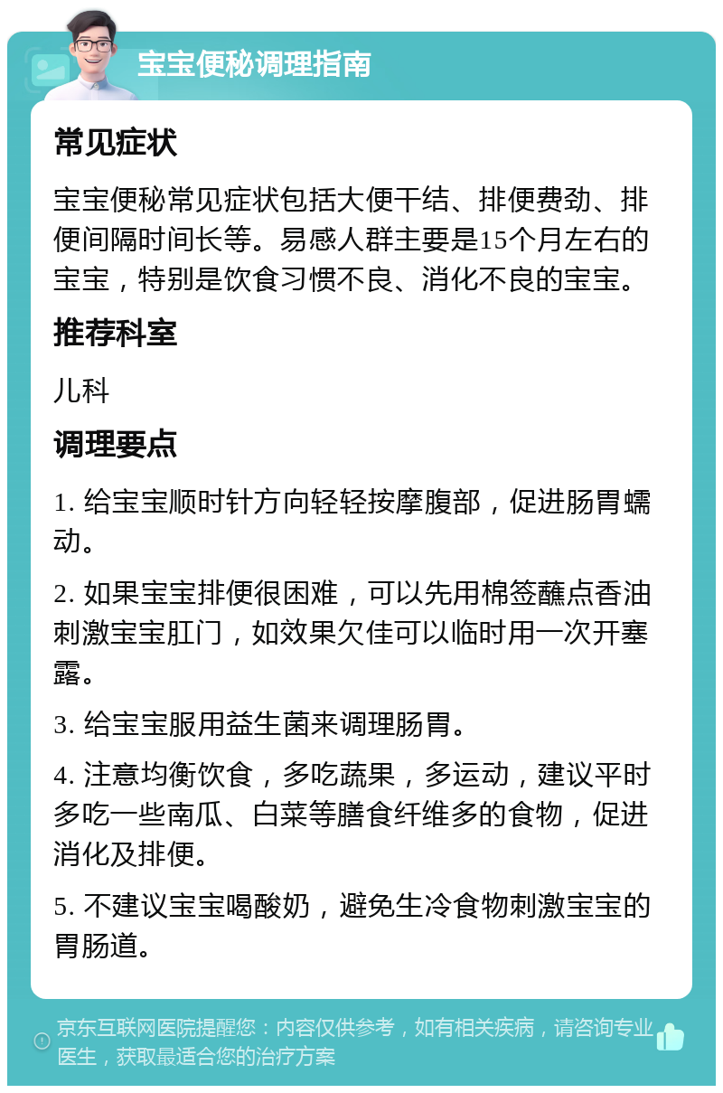 宝宝便秘调理指南 常见症状 宝宝便秘常见症状包括大便干结、排便费劲、排便间隔时间长等。易感人群主要是15个月左右的宝宝，特别是饮食习惯不良、消化不良的宝宝。 推荐科室 儿科 调理要点 1. 给宝宝顺时针方向轻轻按摩腹部，促进肠胃蠕动。 2. 如果宝宝排便很困难，可以先用棉签蘸点香油刺激宝宝肛门，如效果欠佳可以临时用一次开塞露。 3. 给宝宝服用益生菌来调理肠胃。 4. 注意均衡饮食，多吃蔬果，多运动，建议平时多吃一些南瓜、白菜等膳食纤维多的食物，促进消化及排便。 5. 不建议宝宝喝酸奶，避免生冷食物刺激宝宝的胃肠道。