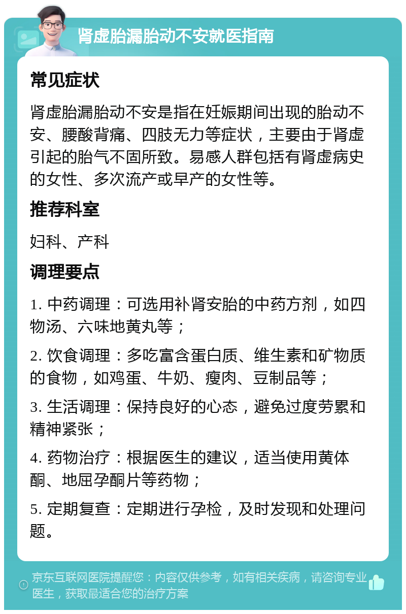 肾虚胎漏胎动不安就医指南 常见症状 肾虚胎漏胎动不安是指在妊娠期间出现的胎动不安、腰酸背痛、四肢无力等症状，主要由于肾虚引起的胎气不固所致。易感人群包括有肾虚病史的女性、多次流产或早产的女性等。 推荐科室 妇科、产科 调理要点 1. 中药调理：可选用补肾安胎的中药方剂，如四物汤、六味地黄丸等； 2. 饮食调理：多吃富含蛋白质、维生素和矿物质的食物，如鸡蛋、牛奶、瘦肉、豆制品等； 3. 生活调理：保持良好的心态，避免过度劳累和精神紧张； 4. 药物治疗：根据医生的建议，适当使用黄体酮、地屈孕酮片等药物； 5. 定期复查：定期进行孕检，及时发现和处理问题。