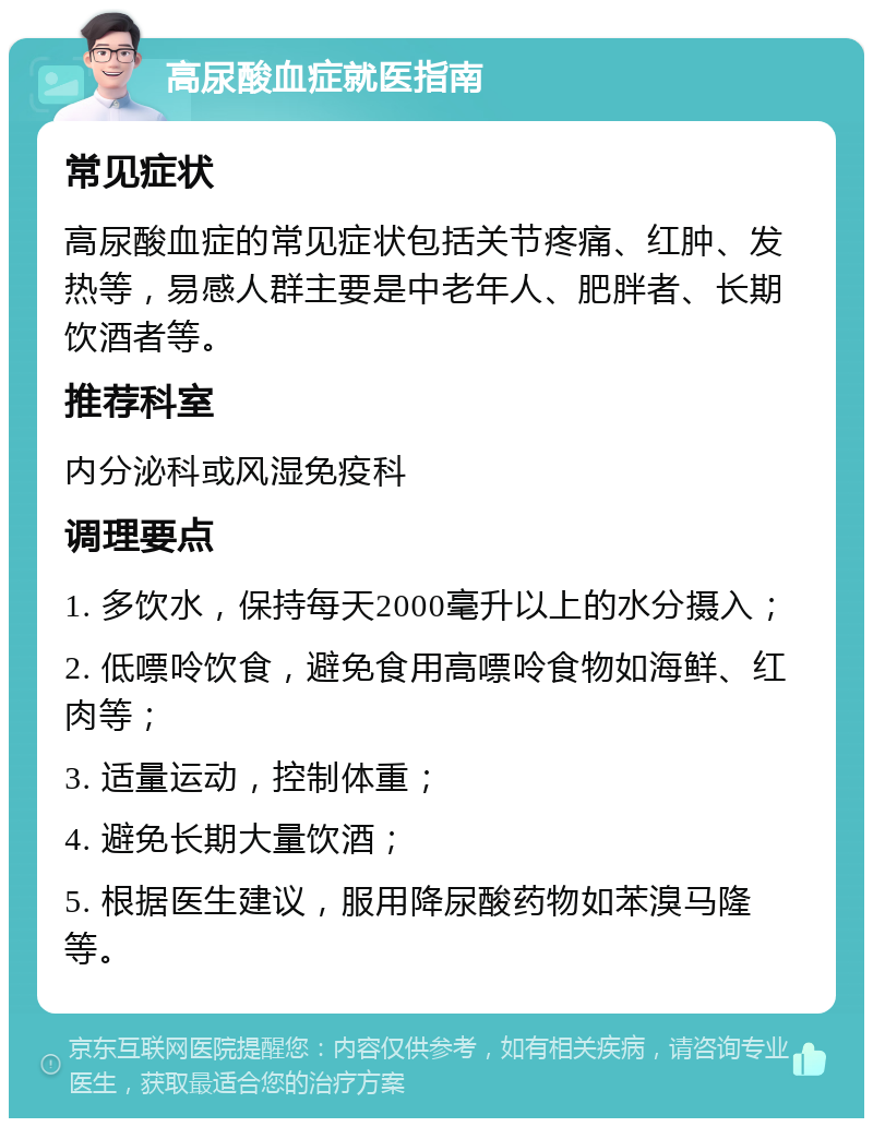 高尿酸血症就医指南 常见症状 高尿酸血症的常见症状包括关节疼痛、红肿、发热等，易感人群主要是中老年人、肥胖者、长期饮酒者等。 推荐科室 内分泌科或风湿免疫科 调理要点 1. 多饮水，保持每天2000毫升以上的水分摄入； 2. 低嘌呤饮食，避免食用高嘌呤食物如海鲜、红肉等； 3. 适量运动，控制体重； 4. 避免长期大量饮酒； 5. 根据医生建议，服用降尿酸药物如苯溴马隆等。