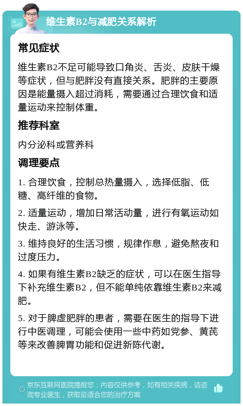 维生素B2与减肥关系解析 常见症状 维生素B2不足可能导致口角炎、舌炎、皮肤干燥等症状，但与肥胖没有直接关系。肥胖的主要原因是能量摄入超过消耗，需要通过合理饮食和适量运动来控制体重。 推荐科室 内分泌科或营养科 调理要点 1. 合理饮食，控制总热量摄入，选择低脂、低糖、高纤维的食物。 2. 适量运动，增加日常活动量，进行有氧运动如快走、游泳等。 3. 维持良好的生活习惯，规律作息，避免熬夜和过度压力。 4. 如果有维生素B2缺乏的症状，可以在医生指导下补充维生素B2，但不能单纯依靠维生素B2来减肥。 5. 对于脾虚肥胖的患者，需要在医生的指导下进行中医调理，可能会使用一些中药如党参、黄芪等来改善脾胃功能和促进新陈代谢。