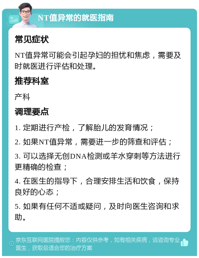 NT值异常的就医指南 常见症状 NT值异常可能会引起孕妇的担忧和焦虑，需要及时就医进行评估和处理。 推荐科室 产科 调理要点 1. 定期进行产检，了解胎儿的发育情况； 2. 如果NT值异常，需要进一步的筛查和评估； 3. 可以选择无创DNA检测或羊水穿刺等方法进行更精确的检查； 4. 在医生的指导下，合理安排生活和饮食，保持良好的心态； 5. 如果有任何不适或疑问，及时向医生咨询和求助。