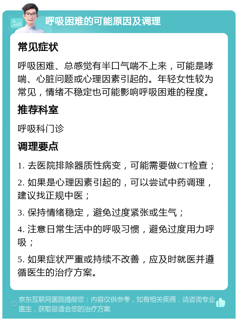 呼吸困难的可能原因及调理 常见症状 呼吸困难、总感觉有半口气喘不上来，可能是哮喘、心脏问题或心理因素引起的。年轻女性较为常见，情绪不稳定也可能影响呼吸困难的程度。 推荐科室 呼吸科门诊 调理要点 1. 去医院排除器质性病变，可能需要做CT检查； 2. 如果是心理因素引起的，可以尝试中药调理，建议找正规中医； 3. 保持情绪稳定，避免过度紧张或生气； 4. 注意日常生活中的呼吸习惯，避免过度用力呼吸； 5. 如果症状严重或持续不改善，应及时就医并遵循医生的治疗方案。