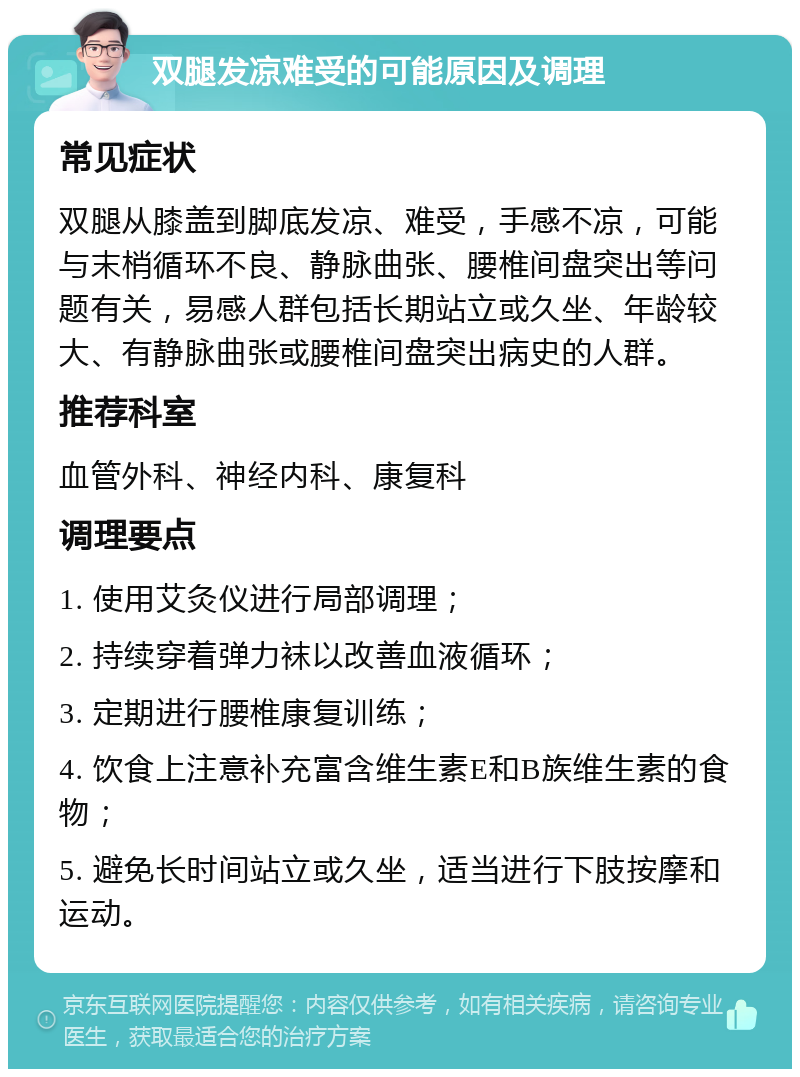 双腿发凉难受的可能原因及调理 常见症状 双腿从膝盖到脚底发凉、难受，手感不凉，可能与末梢循环不良、静脉曲张、腰椎间盘突出等问题有关，易感人群包括长期站立或久坐、年龄较大、有静脉曲张或腰椎间盘突出病史的人群。 推荐科室 血管外科、神经内科、康复科 调理要点 1. 使用艾灸仪进行局部调理； 2. 持续穿着弹力袜以改善血液循环； 3. 定期进行腰椎康复训练； 4. 饮食上注意补充富含维生素E和B族维生素的食物； 5. 避免长时间站立或久坐，适当进行下肢按摩和运动。