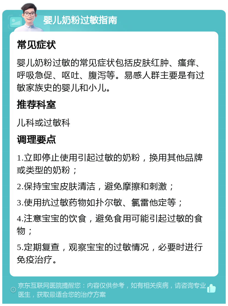 婴儿奶粉过敏指南 常见症状 婴儿奶粉过敏的常见症状包括皮肤红肿、瘙痒、呼吸急促、呕吐、腹泻等。易感人群主要是有过敏家族史的婴儿和小儿。 推荐科室 儿科或过敏科 调理要点 1.立即停止使用引起过敏的奶粉，换用其他品牌或类型的奶粉； 2.保持宝宝皮肤清洁，避免摩擦和刺激； 3.使用抗过敏药物如扑尔敏、氯雷他定等； 4.注意宝宝的饮食，避免食用可能引起过敏的食物； 5.定期复查，观察宝宝的过敏情况，必要时进行免疫治疗。