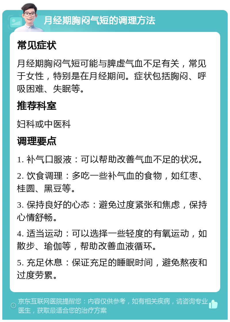 月经期胸闷气短的调理方法 常见症状 月经期胸闷气短可能与脾虚气血不足有关，常见于女性，特别是在月经期间。症状包括胸闷、呼吸困难、失眠等。 推荐科室 妇科或中医科 调理要点 1. 补气口服液：可以帮助改善气血不足的状况。 2. 饮食调理：多吃一些补气血的食物，如红枣、桂圆、黑豆等。 3. 保持良好的心态：避免过度紧张和焦虑，保持心情舒畅。 4. 适当运动：可以选择一些轻度的有氧运动，如散步、瑜伽等，帮助改善血液循环。 5. 充足休息：保证充足的睡眠时间，避免熬夜和过度劳累。