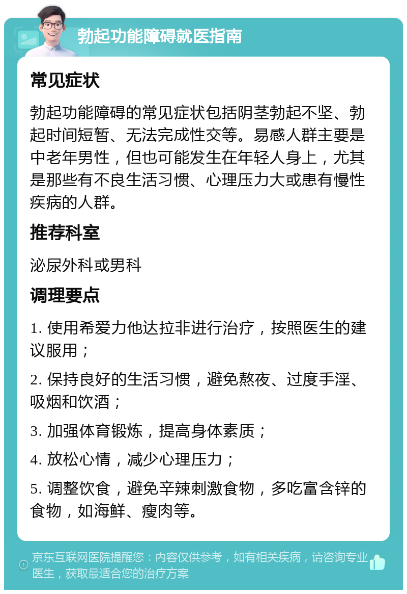 勃起功能障碍就医指南 常见症状 勃起功能障碍的常见症状包括阴茎勃起不坚、勃起时间短暂、无法完成性交等。易感人群主要是中老年男性，但也可能发生在年轻人身上，尤其是那些有不良生活习惯、心理压力大或患有慢性疾病的人群。 推荐科室 泌尿外科或男科 调理要点 1. 使用希爱力他达拉非进行治疗，按照医生的建议服用； 2. 保持良好的生活习惯，避免熬夜、过度手淫、吸烟和饮酒； 3. 加强体育锻炼，提高身体素质； 4. 放松心情，减少心理压力； 5. 调整饮食，避免辛辣刺激食物，多吃富含锌的食物，如海鲜、瘦肉等。