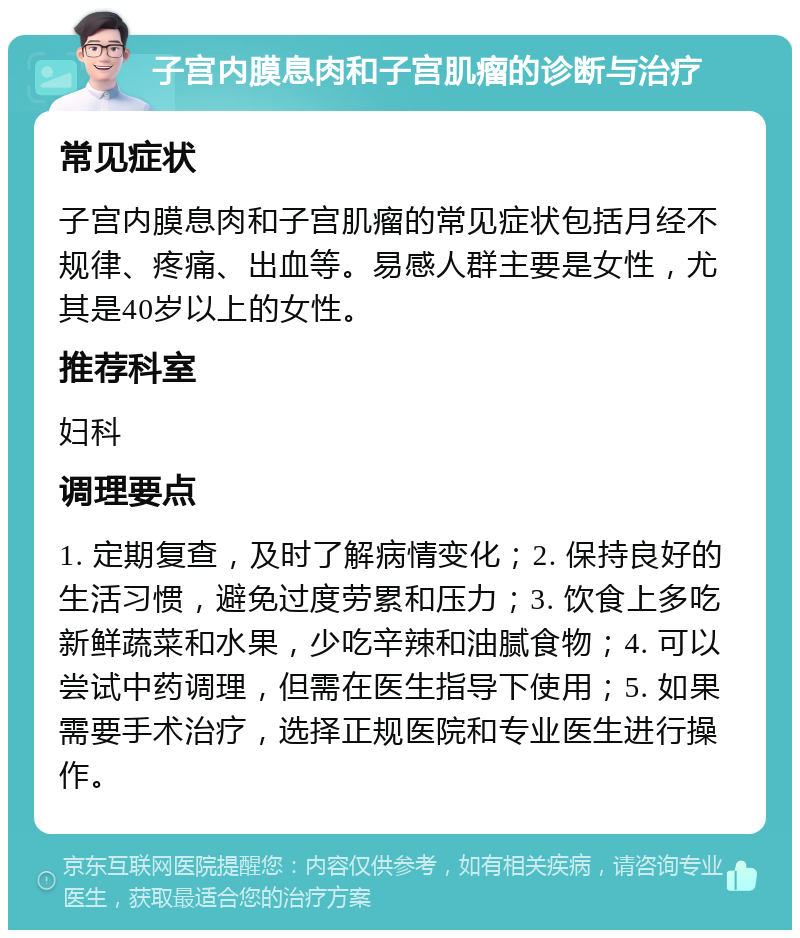 子宫内膜息肉和子宫肌瘤的诊断与治疗 常见症状 子宫内膜息肉和子宫肌瘤的常见症状包括月经不规律、疼痛、出血等。易感人群主要是女性，尤其是40岁以上的女性。 推荐科室 妇科 调理要点 1. 定期复查，及时了解病情变化；2. 保持良好的生活习惯，避免过度劳累和压力；3. 饮食上多吃新鲜蔬菜和水果，少吃辛辣和油腻食物；4. 可以尝试中药调理，但需在医生指导下使用；5. 如果需要手术治疗，选择正规医院和专业医生进行操作。