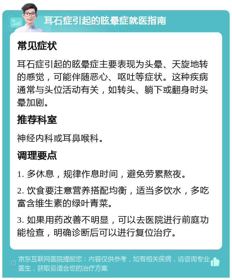 耳石症引起的眩晕症就医指南 常见症状 耳石症引起的眩晕症主要表现为头晕、天旋地转的感觉，可能伴随恶心、呕吐等症状。这种疾病通常与头位活动有关，如转头、躺下或翻身时头晕加剧。 推荐科室 神经内科或耳鼻喉科。 调理要点 1. 多休息，规律作息时间，避免劳累熬夜。 2. 饮食要注意营养搭配均衡，适当多饮水，多吃富含维生素的绿叶青菜。 3. 如果用药改善不明显，可以去医院进行前庭功能检查，明确诊断后可以进行复位治疗。