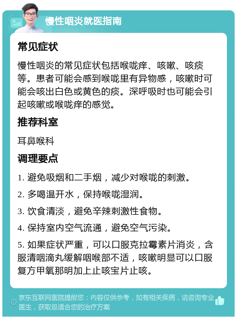 慢性咽炎就医指南 常见症状 慢性咽炎的常见症状包括喉咙痒、咳嗽、咳痰等。患者可能会感到喉咙里有异物感，咳嗽时可能会咳出白色或黄色的痰。深呼吸时也可能会引起咳嗽或喉咙痒的感觉。 推荐科室 耳鼻喉科 调理要点 1. 避免吸烟和二手烟，减少对喉咙的刺激。 2. 多喝温开水，保持喉咙湿润。 3. 饮食清淡，避免辛辣刺激性食物。 4. 保持室内空气流通，避免空气污染。 5. 如果症状严重，可以口服克拉霉素片消炎，含服清咽滴丸缓解咽喉部不适，咳嗽明显可以口服复方甲氧那明加上止咳宝片止咳。