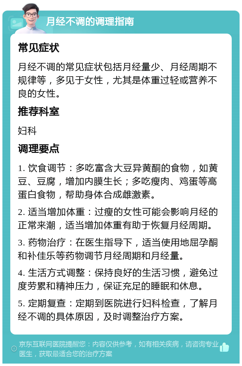 月经不调的调理指南 常见症状 月经不调的常见症状包括月经量少、月经周期不规律等，多见于女性，尤其是体重过轻或营养不良的女性。 推荐科室 妇科 调理要点 1. 饮食调节：多吃富含大豆异黄酮的食物，如黄豆、豆腐，增加内膜生长；多吃瘦肉、鸡蛋等高蛋白食物，帮助身体合成雌激素。 2. 适当增加体重：过瘦的女性可能会影响月经的正常来潮，适当增加体重有助于恢复月经周期。 3. 药物治疗：在医生指导下，适当使用地屈孕酮和补佳乐等药物调节月经周期和月经量。 4. 生活方式调整：保持良好的生活习惯，避免过度劳累和精神压力，保证充足的睡眠和休息。 5. 定期复查：定期到医院进行妇科检查，了解月经不调的具体原因，及时调整治疗方案。