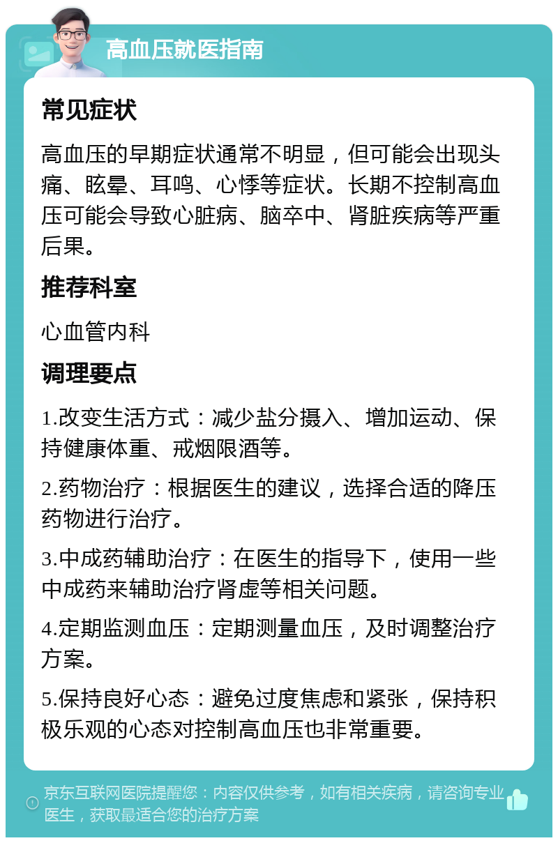 高血压就医指南 常见症状 高血压的早期症状通常不明显，但可能会出现头痛、眩晕、耳鸣、心悸等症状。长期不控制高血压可能会导致心脏病、脑卒中、肾脏疾病等严重后果。 推荐科室 心血管内科 调理要点 1.改变生活方式：减少盐分摄入、增加运动、保持健康体重、戒烟限酒等。 2.药物治疗：根据医生的建议，选择合适的降压药物进行治疗。 3.中成药辅助治疗：在医生的指导下，使用一些中成药来辅助治疗肾虚等相关问题。 4.定期监测血压：定期测量血压，及时调整治疗方案。 5.保持良好心态：避免过度焦虑和紧张，保持积极乐观的心态对控制高血压也非常重要。