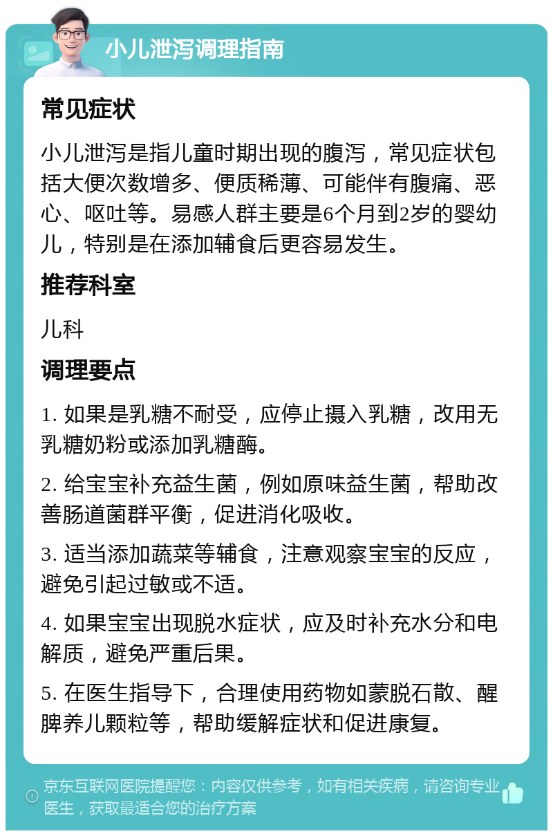 小儿泄泻调理指南 常见症状 小儿泄泻是指儿童时期出现的腹泻，常见症状包括大便次数增多、便质稀薄、可能伴有腹痛、恶心、呕吐等。易感人群主要是6个月到2岁的婴幼儿，特别是在添加辅食后更容易发生。 推荐科室 儿科 调理要点 1. 如果是乳糖不耐受，应停止摄入乳糖，改用无乳糖奶粉或添加乳糖酶。 2. 给宝宝补充益生菌，例如原味益生菌，帮助改善肠道菌群平衡，促进消化吸收。 3. 适当添加蔬菜等辅食，注意观察宝宝的反应，避免引起过敏或不适。 4. 如果宝宝出现脱水症状，应及时补充水分和电解质，避免严重后果。 5. 在医生指导下，合理使用药物如蒙脱石散、醒脾养儿颗粒等，帮助缓解症状和促进康复。