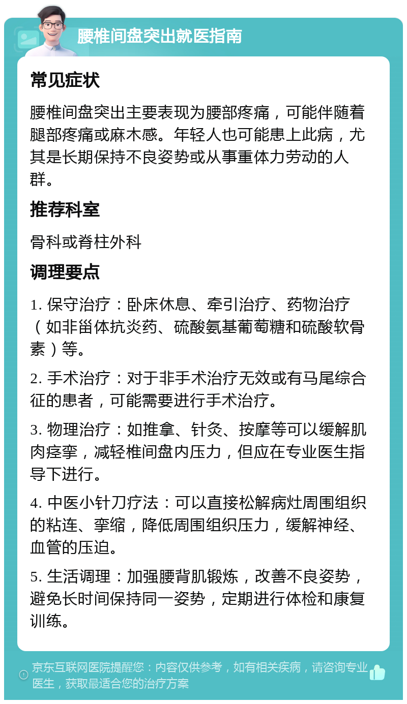 腰椎间盘突出就医指南 常见症状 腰椎间盘突出主要表现为腰部疼痛，可能伴随着腿部疼痛或麻木感。年轻人也可能患上此病，尤其是长期保持不良姿势或从事重体力劳动的人群。 推荐科室 骨科或脊柱外科 调理要点 1. 保守治疗：卧床休息、牵引治疗、药物治疗（如非甾体抗炎药、硫酸氨基葡萄糖和硫酸软骨素）等。 2. 手术治疗：对于非手术治疗无效或有马尾综合征的患者，可能需要进行手术治疗。 3. 物理治疗：如推拿、针灸、按摩等可以缓解肌肉痉挛，减轻椎间盘内压力，但应在专业医生指导下进行。 4. 中医小针刀疗法：可以直接松解病灶周围组织的粘连、挛缩，降低周围组织压力，缓解神经、血管的压迫。 5. 生活调理：加强腰背肌锻炼，改善不良姿势，避免长时间保持同一姿势，定期进行体检和康复训练。