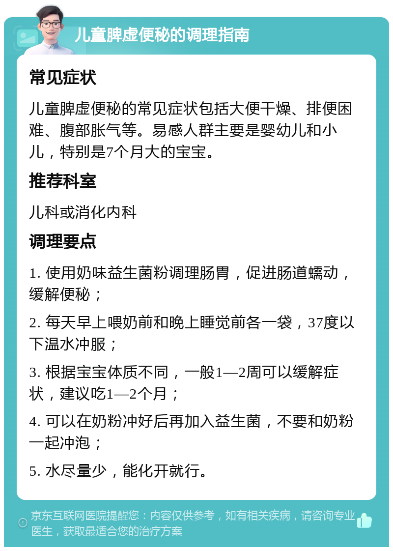 儿童脾虚便秘的调理指南 常见症状 儿童脾虚便秘的常见症状包括大便干燥、排便困难、腹部胀气等。易感人群主要是婴幼儿和小儿，特别是7个月大的宝宝。 推荐科室 儿科或消化内科 调理要点 1. 使用奶味益生菌粉调理肠胃，促进肠道蠕动，缓解便秘； 2. 每天早上喂奶前和晚上睡觉前各一袋，37度以下温水冲服； 3. 根据宝宝体质不同，一般1—2周可以缓解症状，建议吃1—2个月； 4. 可以在奶粉冲好后再加入益生菌，不要和奶粉一起冲泡； 5. 水尽量少，能化开就行。