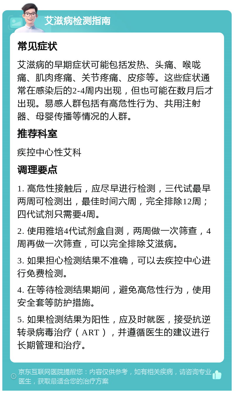 艾滋病检测指南 常见症状 艾滋病的早期症状可能包括发热、头痛、喉咙痛、肌肉疼痛、关节疼痛、皮疹等。这些症状通常在感染后的2-4周内出现，但也可能在数月后才出现。易感人群包括有高危性行为、共用注射器、母婴传播等情况的人群。 推荐科室 疾控中心性艾科 调理要点 1. 高危性接触后，应尽早进行检测，三代试最早两周可检测出，最佳时间六周，完全排除12周；四代试剂只需要4周。 2. 使用雅培4代试剂盒自测，两周做一次筛查，4周再做一次筛查，可以完全排除艾滋病。 3. 如果担心检测结果不准确，可以去疾控中心进行免费检测。 4. 在等待检测结果期间，避免高危性行为，使用安全套等防护措施。 5. 如果检测结果为阳性，应及时就医，接受抗逆转录病毒治疗（ART），并遵循医生的建议进行长期管理和治疗。