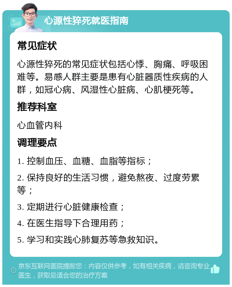 心源性猝死就医指南 常见症状 心源性猝死的常见症状包括心悸、胸痛、呼吸困难等。易感人群主要是患有心脏器质性疾病的人群，如冠心病、风湿性心脏病、心肌梗死等。 推荐科室 心血管内科 调理要点 1. 控制血压、血糖、血脂等指标； 2. 保持良好的生活习惯，避免熬夜、过度劳累等； 3. 定期进行心脏健康检查； 4. 在医生指导下合理用药； 5. 学习和实践心肺复苏等急救知识。