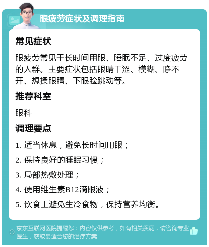 眼疲劳症状及调理指南 常见症状 眼疲劳常见于长时间用眼、睡眠不足、过度疲劳的人群。主要症状包括眼睛干涩、模糊、睁不开、想揉眼睛、下眼睑跳动等。 推荐科室 眼科 调理要点 1. 适当休息，避免长时间用眼； 2. 保持良好的睡眠习惯； 3. 局部热敷处理； 4. 使用维生素B12滴眼液； 5. 饮食上避免生冷食物，保持营养均衡。