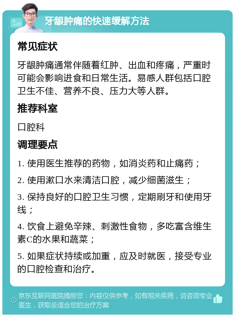 牙龈肿痛的快速缓解方法 常见症状 牙龈肿痛通常伴随着红肿、出血和疼痛，严重时可能会影响进食和日常生活。易感人群包括口腔卫生不佳、营养不良、压力大等人群。 推荐科室 口腔科 调理要点 1. 使用医生推荐的药物，如消炎药和止痛药； 2. 使用漱口水来清洁口腔，减少细菌滋生； 3. 保持良好的口腔卫生习惯，定期刷牙和使用牙线； 4. 饮食上避免辛辣、刺激性食物，多吃富含维生素C的水果和蔬菜； 5. 如果症状持续或加重，应及时就医，接受专业的口腔检查和治疗。