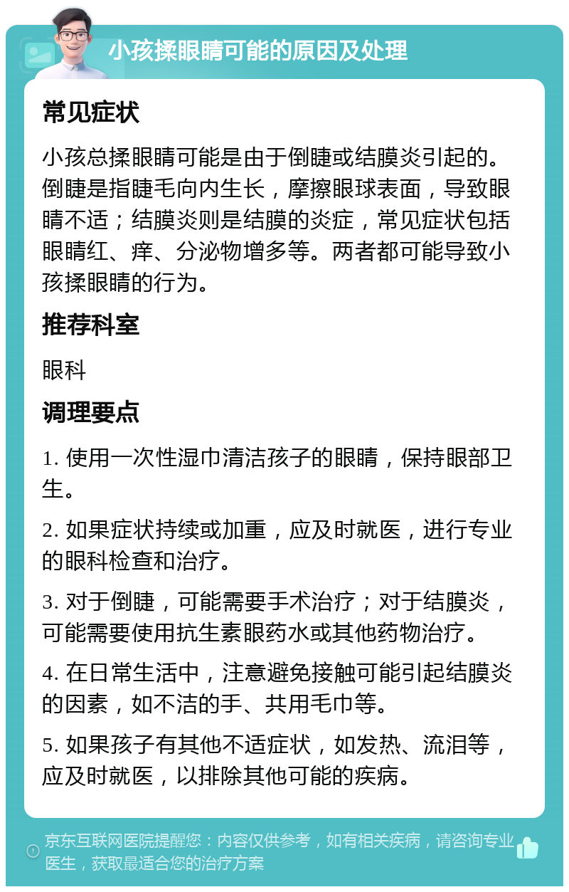 小孩揉眼睛可能的原因及处理 常见症状 小孩总揉眼睛可能是由于倒睫或结膜炎引起的。倒睫是指睫毛向内生长，摩擦眼球表面，导致眼睛不适；结膜炎则是结膜的炎症，常见症状包括眼睛红、痒、分泌物增多等。两者都可能导致小孩揉眼睛的行为。 推荐科室 眼科 调理要点 1. 使用一次性湿巾清洁孩子的眼睛，保持眼部卫生。 2. 如果症状持续或加重，应及时就医，进行专业的眼科检查和治疗。 3. 对于倒睫，可能需要手术治疗；对于结膜炎，可能需要使用抗生素眼药水或其他药物治疗。 4. 在日常生活中，注意避免接触可能引起结膜炎的因素，如不洁的手、共用毛巾等。 5. 如果孩子有其他不适症状，如发热、流泪等，应及时就医，以排除其他可能的疾病。