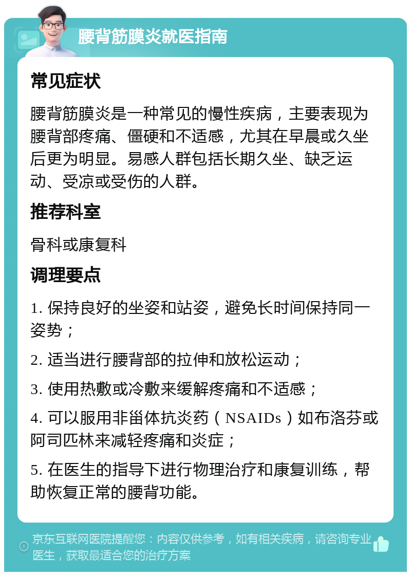 腰背筋膜炎就医指南 常见症状 腰背筋膜炎是一种常见的慢性疾病，主要表现为腰背部疼痛、僵硬和不适感，尤其在早晨或久坐后更为明显。易感人群包括长期久坐、缺乏运动、受凉或受伤的人群。 推荐科室 骨科或康复科 调理要点 1. 保持良好的坐姿和站姿，避免长时间保持同一姿势； 2. 适当进行腰背部的拉伸和放松运动； 3. 使用热敷或冷敷来缓解疼痛和不适感； 4. 可以服用非甾体抗炎药（NSAIDs）如布洛芬或阿司匹林来减轻疼痛和炎症； 5. 在医生的指导下进行物理治疗和康复训练，帮助恢复正常的腰背功能。