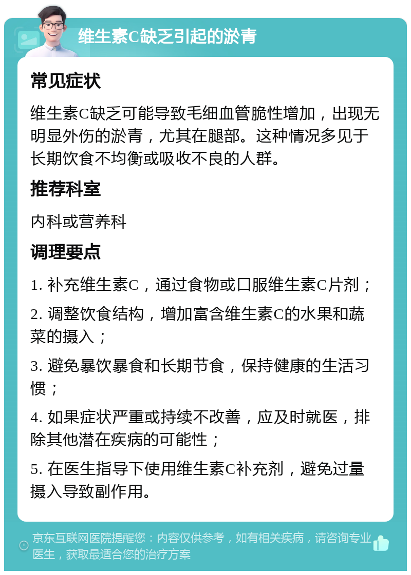 维生素C缺乏引起的淤青 常见症状 维生素C缺乏可能导致毛细血管脆性增加，出现无明显外伤的淤青，尤其在腿部。这种情况多见于长期饮食不均衡或吸收不良的人群。 推荐科室 内科或营养科 调理要点 1. 补充维生素C，通过食物或口服维生素C片剂； 2. 调整饮食结构，增加富含维生素C的水果和蔬菜的摄入； 3. 避免暴饮暴食和长期节食，保持健康的生活习惯； 4. 如果症状严重或持续不改善，应及时就医，排除其他潜在疾病的可能性； 5. 在医生指导下使用维生素C补充剂，避免过量摄入导致副作用。