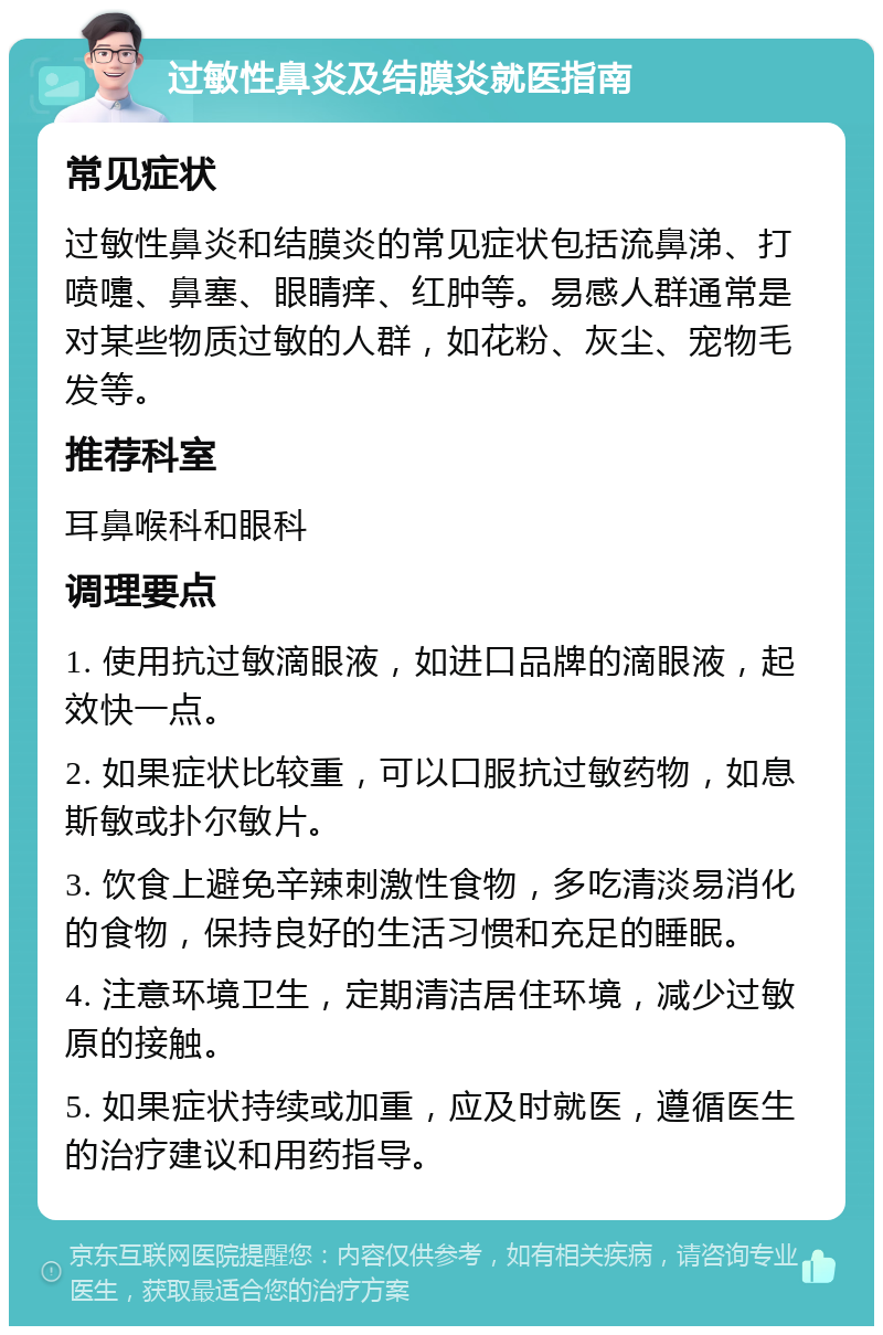 过敏性鼻炎及结膜炎就医指南 常见症状 过敏性鼻炎和结膜炎的常见症状包括流鼻涕、打喷嚏、鼻塞、眼睛痒、红肿等。易感人群通常是对某些物质过敏的人群，如花粉、灰尘、宠物毛发等。 推荐科室 耳鼻喉科和眼科 调理要点 1. 使用抗过敏滴眼液，如进口品牌的滴眼液，起效快一点。 2. 如果症状比较重，可以口服抗过敏药物，如息斯敏或扑尔敏片。 3. 饮食上避免辛辣刺激性食物，多吃清淡易消化的食物，保持良好的生活习惯和充足的睡眠。 4. 注意环境卫生，定期清洁居住环境，减少过敏原的接触。 5. 如果症状持续或加重，应及时就医，遵循医生的治疗建议和用药指导。