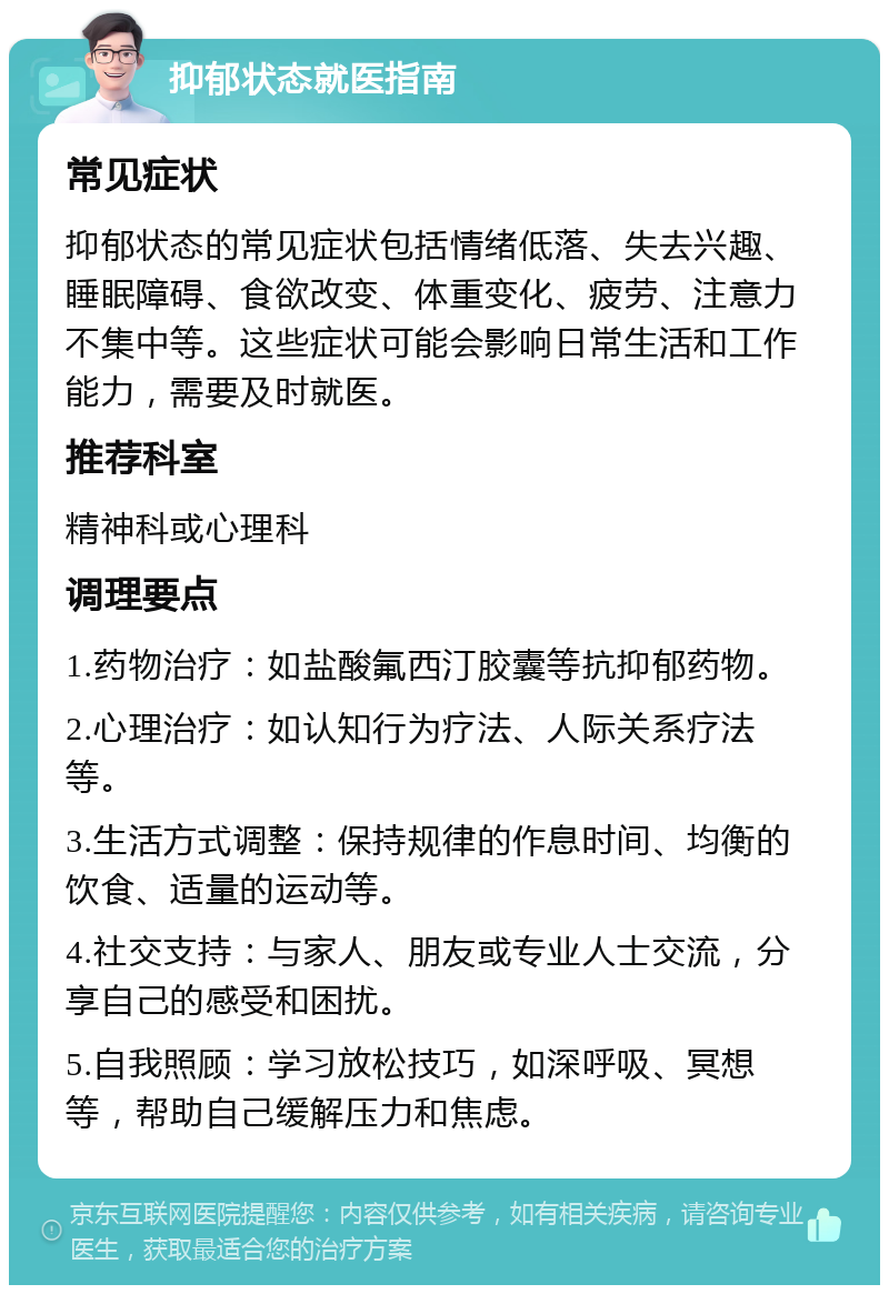 抑郁状态就医指南 常见症状 抑郁状态的常见症状包括情绪低落、失去兴趣、睡眠障碍、食欲改变、体重变化、疲劳、注意力不集中等。这些症状可能会影响日常生活和工作能力，需要及时就医。 推荐科室 精神科或心理科 调理要点 1.药物治疗：如盐酸氟西汀胶囊等抗抑郁药物。 2.心理治疗：如认知行为疗法、人际关系疗法等。 3.生活方式调整：保持规律的作息时间、均衡的饮食、适量的运动等。 4.社交支持：与家人、朋友或专业人士交流，分享自己的感受和困扰。 5.自我照顾：学习放松技巧，如深呼吸、冥想等，帮助自己缓解压力和焦虑。