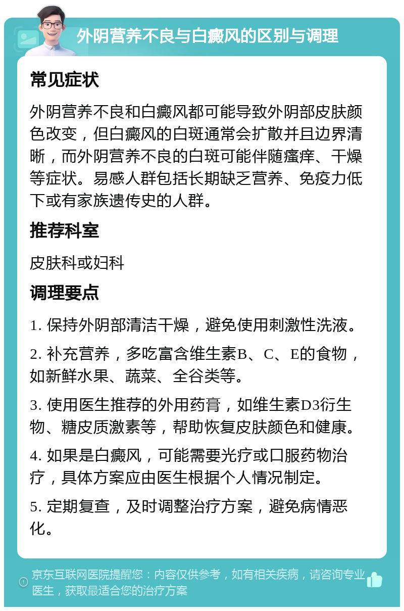 外阴营养不良与白癜风的区别与调理 常见症状 外阴营养不良和白癜风都可能导致外阴部皮肤颜色改变，但白癜风的白斑通常会扩散并且边界清晰，而外阴营养不良的白斑可能伴随瘙痒、干燥等症状。易感人群包括长期缺乏营养、免疫力低下或有家族遗传史的人群。 推荐科室 皮肤科或妇科 调理要点 1. 保持外阴部清洁干燥，避免使用刺激性洗液。 2. 补充营养，多吃富含维生素B、C、E的食物，如新鲜水果、蔬菜、全谷类等。 3. 使用医生推荐的外用药膏，如维生素D3衍生物、糖皮质激素等，帮助恢复皮肤颜色和健康。 4. 如果是白癜风，可能需要光疗或口服药物治疗，具体方案应由医生根据个人情况制定。 5. 定期复查，及时调整治疗方案，避免病情恶化。