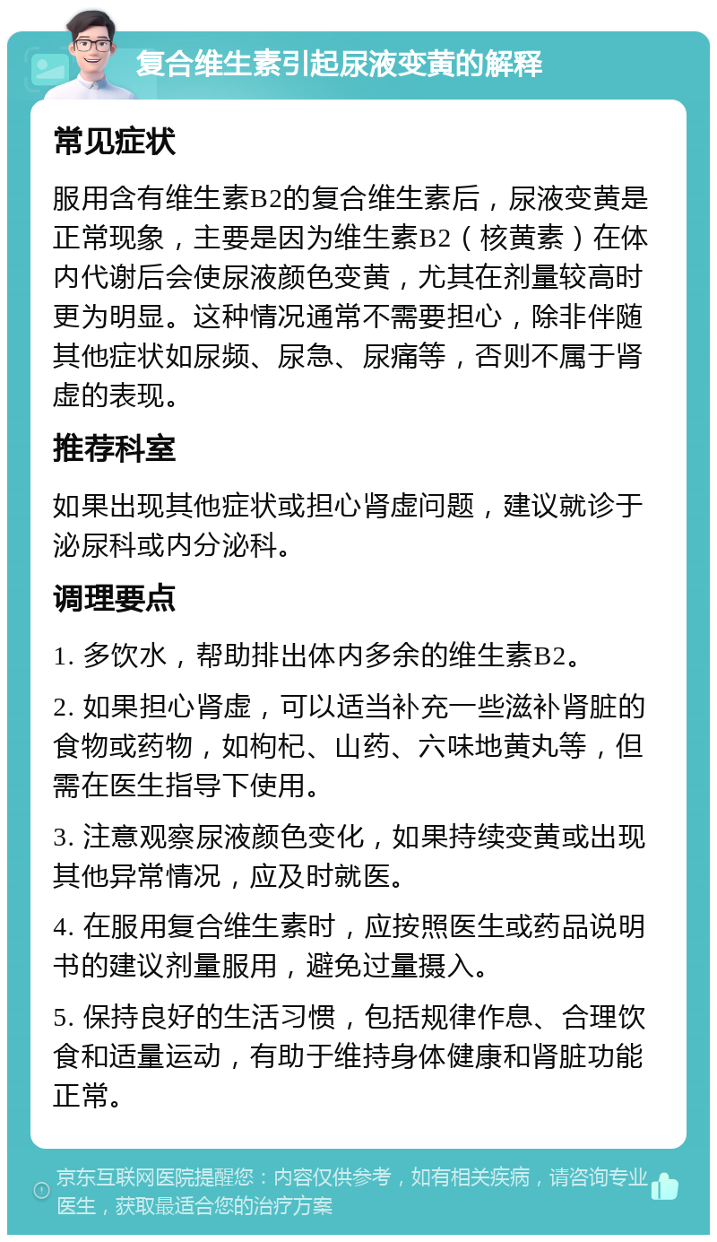 复合维生素引起尿液变黄的解释 常见症状 服用含有维生素B2的复合维生素后，尿液变黄是正常现象，主要是因为维生素B2（核黄素）在体内代谢后会使尿液颜色变黄，尤其在剂量较高时更为明显。这种情况通常不需要担心，除非伴随其他症状如尿频、尿急、尿痛等，否则不属于肾虚的表现。 推荐科室 如果出现其他症状或担心肾虚问题，建议就诊于泌尿科或内分泌科。 调理要点 1. 多饮水，帮助排出体内多余的维生素B2。 2. 如果担心肾虚，可以适当补充一些滋补肾脏的食物或药物，如枸杞、山药、六味地黄丸等，但需在医生指导下使用。 3. 注意观察尿液颜色变化，如果持续变黄或出现其他异常情况，应及时就医。 4. 在服用复合维生素时，应按照医生或药品说明书的建议剂量服用，避免过量摄入。 5. 保持良好的生活习惯，包括规律作息、合理饮食和适量运动，有助于维持身体健康和肾脏功能正常。