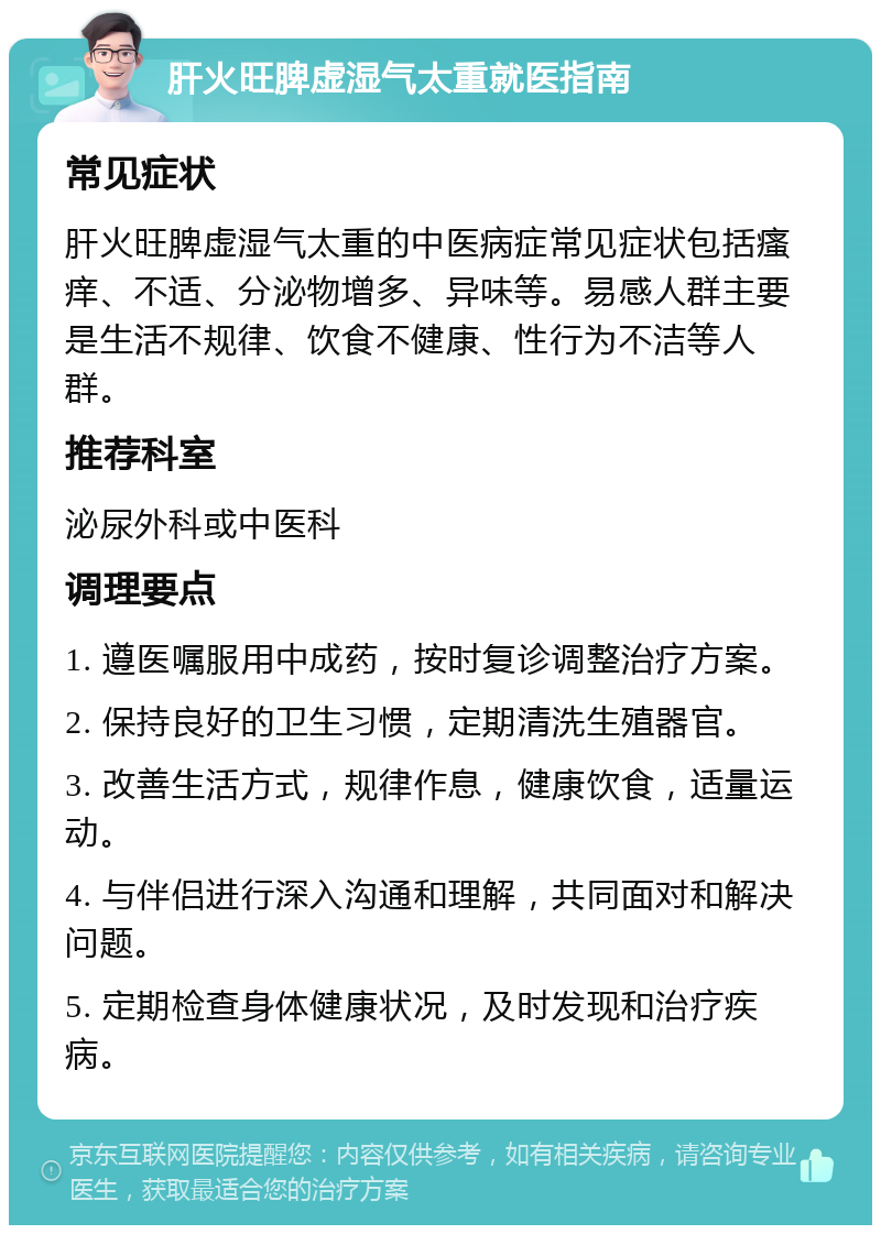 肝火旺脾虚湿气太重就医指南 常见症状 肝火旺脾虚湿气太重的中医病症常见症状包括瘙痒、不适、分泌物增多、异味等。易感人群主要是生活不规律、饮食不健康、性行为不洁等人群。 推荐科室 泌尿外科或中医科 调理要点 1. 遵医嘱服用中成药，按时复诊调整治疗方案。 2. 保持良好的卫生习惯，定期清洗生殖器官。 3. 改善生活方式，规律作息，健康饮食，适量运动。 4. 与伴侣进行深入沟通和理解，共同面对和解决问题。 5. 定期检查身体健康状况，及时发现和治疗疾病。