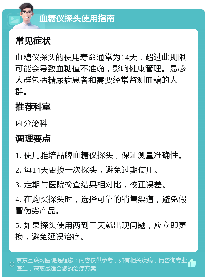 血糖仪探头使用指南 常见症状 血糖仪探头的使用寿命通常为14天，超过此期限可能会导致血糖值不准确，影响健康管理。易感人群包括糖尿病患者和需要经常监测血糖的人群。 推荐科室 内分泌科 调理要点 1. 使用雅培品牌血糖仪探头，保证测量准确性。 2. 每14天更换一次探头，避免过期使用。 3. 定期与医院检查结果相对比，校正误差。 4. 在购买探头时，选择可靠的销售渠道，避免假冒伪劣产品。 5. 如果探头使用两到三天就出现问题，应立即更换，避免延误治疗。