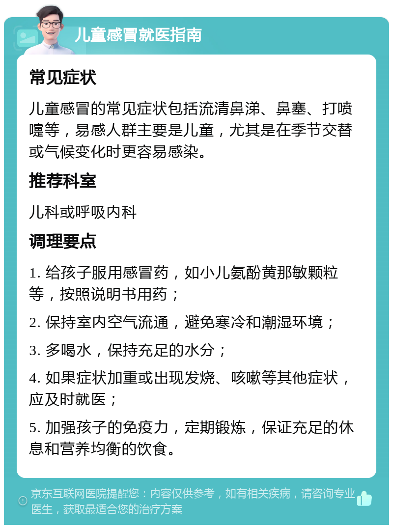 儿童感冒就医指南 常见症状 儿童感冒的常见症状包括流清鼻涕、鼻塞、打喷嚏等，易感人群主要是儿童，尤其是在季节交替或气候变化时更容易感染。 推荐科室 儿科或呼吸内科 调理要点 1. 给孩子服用感冒药，如小儿氨酚黄那敏颗粒等，按照说明书用药； 2. 保持室内空气流通，避免寒冷和潮湿环境； 3. 多喝水，保持充足的水分； 4. 如果症状加重或出现发烧、咳嗽等其他症状，应及时就医； 5. 加强孩子的免疫力，定期锻炼，保证充足的休息和营养均衡的饮食。