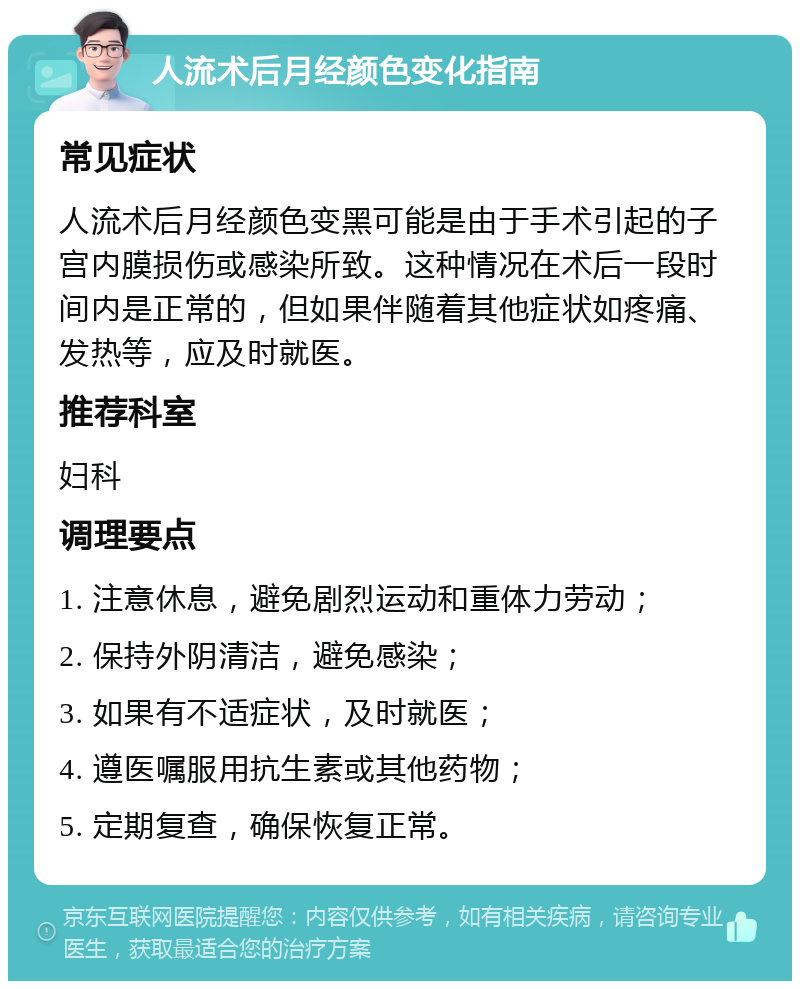 人流术后月经颜色变化指南 常见症状 人流术后月经颜色变黑可能是由于手术引起的子宫内膜损伤或感染所致。这种情况在术后一段时间内是正常的，但如果伴随着其他症状如疼痛、发热等，应及时就医。 推荐科室 妇科 调理要点 1. 注意休息，避免剧烈运动和重体力劳动； 2. 保持外阴清洁，避免感染； 3. 如果有不适症状，及时就医； 4. 遵医嘱服用抗生素或其他药物； 5. 定期复查，确保恢复正常。